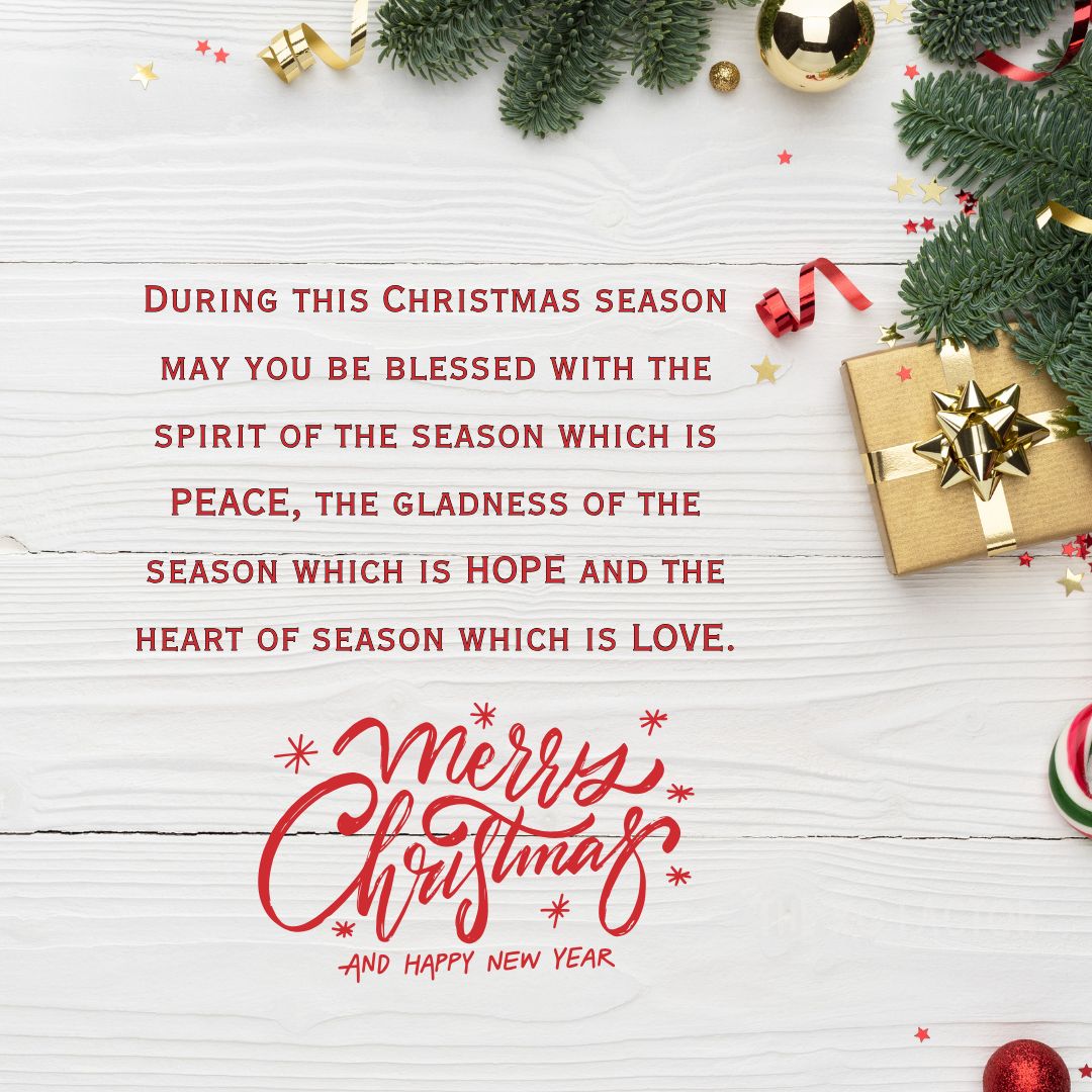 During this Christmas season may you be blessed with the spirit of the season which is PEACE, the gladness of the season which is HOPE and the heart of season which is LOVE.