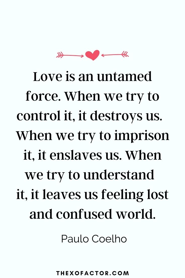" Love is an untamed force. When we try to control it, it destroys us.  When we try to imprison it, it enslaves us. When we try to understand  it, it leaves us feeling lost and confused" Paulo Coelho