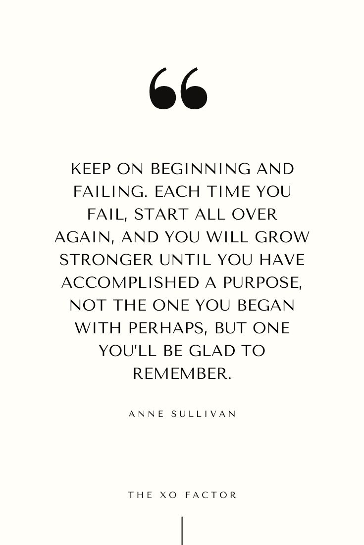 Keep on beginning and failing. Each time you fail, start all over again, and you will grow stronger until you have accomplished a purpose — not the one you began with perhaps, but one you’ll be glad to remember. - Anne Sullivan