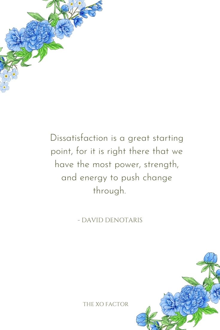 Dissatisfaction is a great starting point, for it is right there that we have the most power, strength, and energy to push change through.      - David DeNotaris