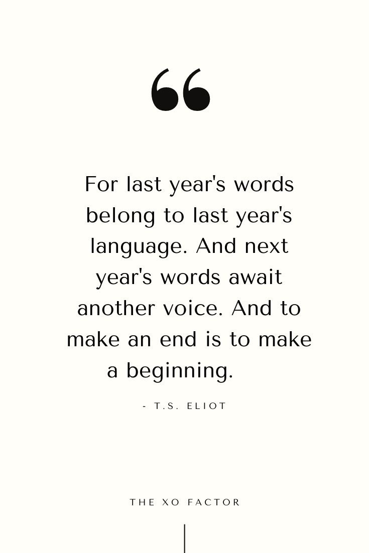 For last year's words belong to last year's language. And next year's words await another voice. And to make an end is to make a beginning.      - T.S. Eliot