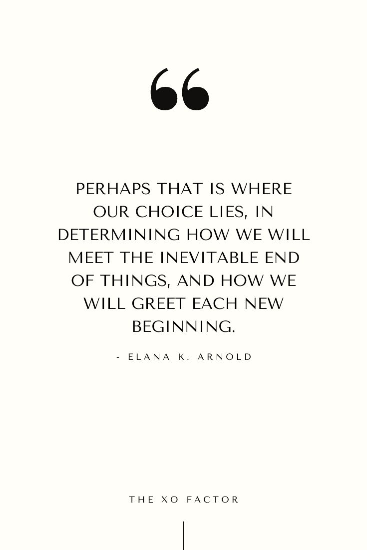 Perhaps that is where our choice lies—in determining how we will meet the inevitable end of things, and how we will greet each new beginning. - Elana K. Arnold