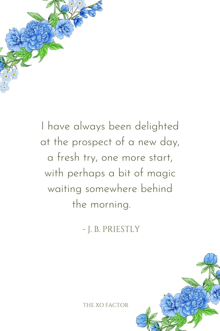 I have always been delighted at the prospect of a new day, a fresh try, one more start, with perhaps a bit of magic waiting somewhere behind the morning.      - J. B. Priestly