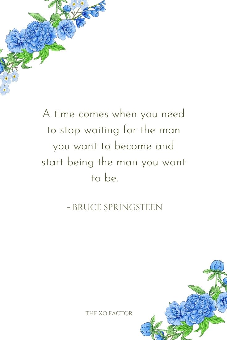 A time comes when you need to stop waiting for the man you want to become and start being the man you want to be.      - Bruce Springsteen