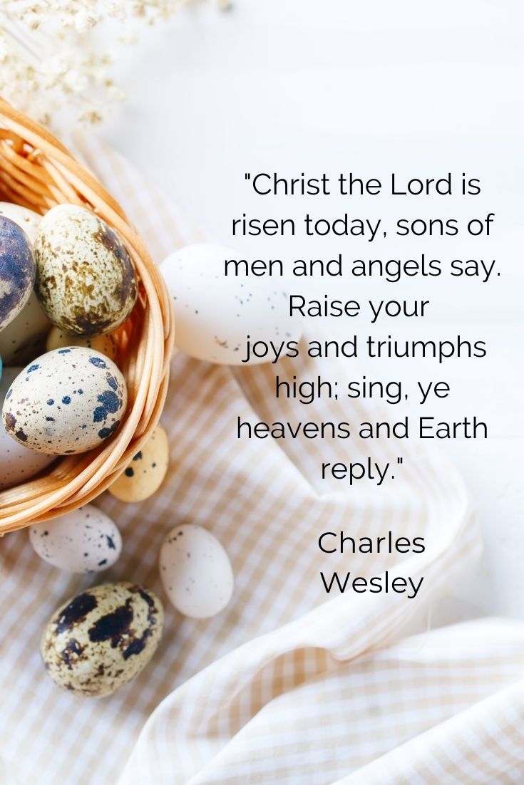 Christ the Lord is risen today, sons of men and angels say. Raise your joys and triumphs high; sing, ye heavens and Earth reply." Charles Wesley