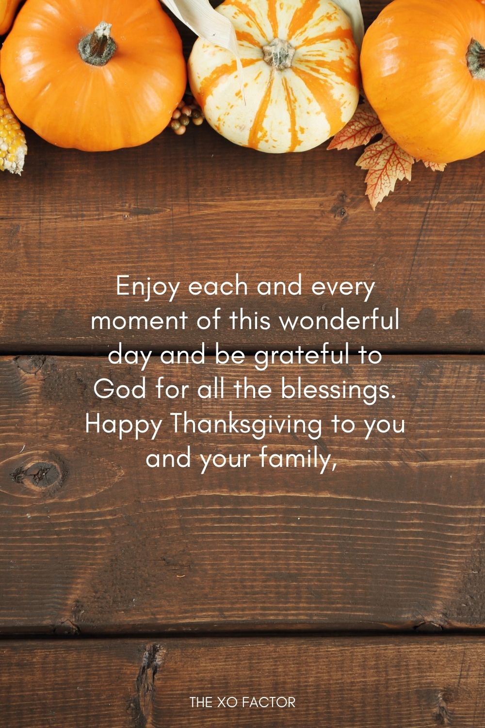 Enjoy each and every moment of this wonderful day and be grateful to God for all the blessings. Happy Thanksgiving to you and your family, have fun.