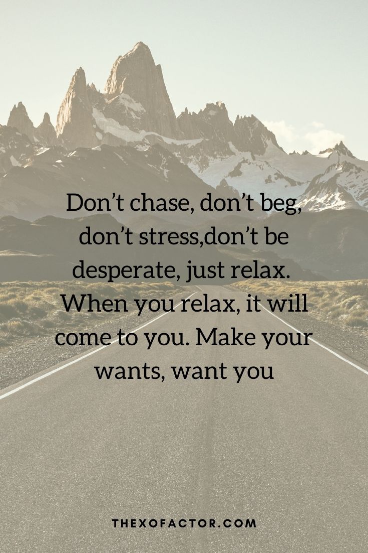  Don’t chase, don’t beg, don’t stress,don’t be desperate, just relax. When you relax, it will come to you. Make your wants, want you "