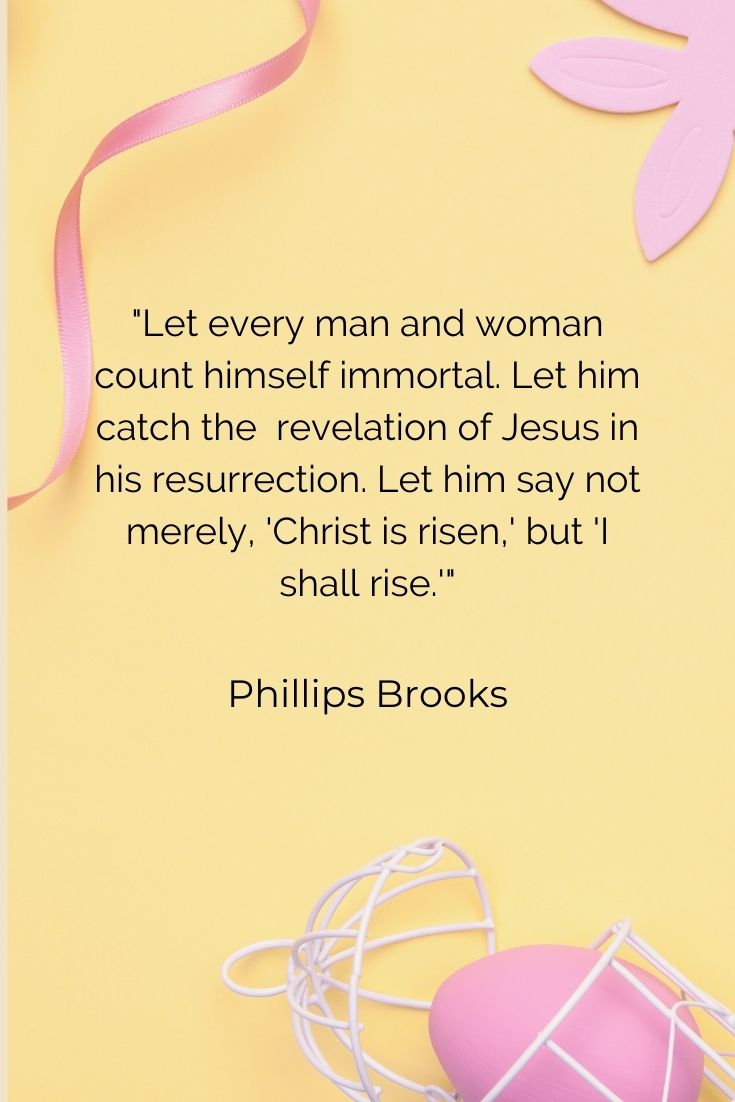 Let every man and woman count himself immortal. Let him catch the revelation of Jesus in his resurrection. Let him say not merely, 'Christ is risen,' but 'I shall rise.'" Phillips Brooks