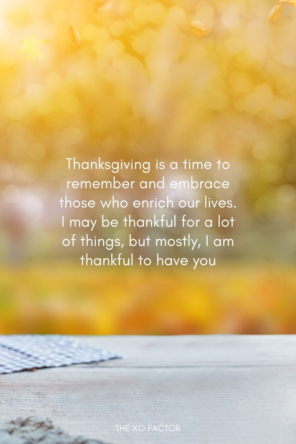 Thanksgiving is a time to remember and embrace those who enrich our lives. I may be thankful for a lot of things, but mostly, I am thankful to have you.