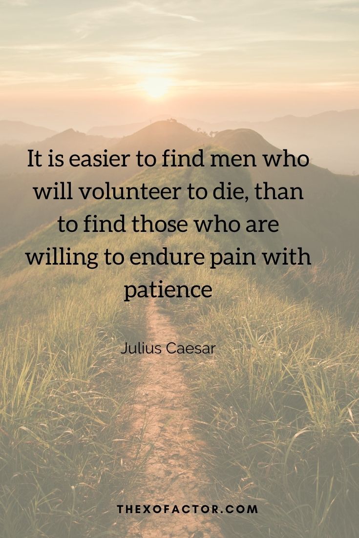 It is easier to find men who will volunteer to die, than to find those who are willing to endure pain with patience" Julius Caesar