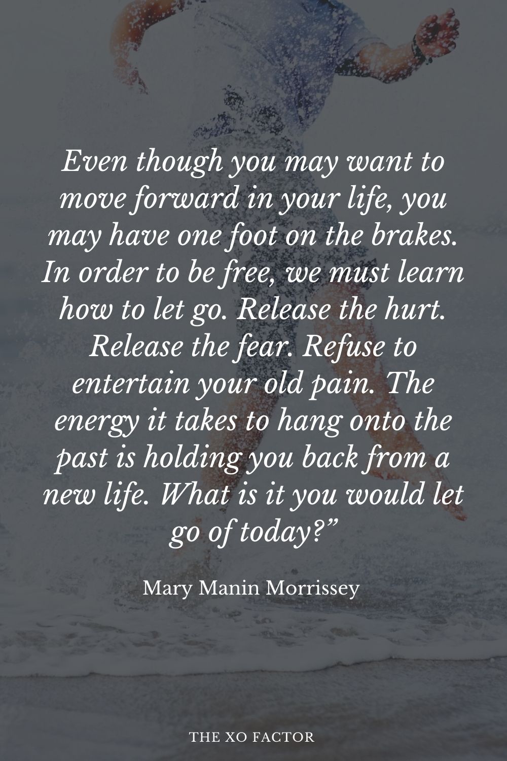 Even though you may want to move forward in your life, you may have one foot on the brakes. In order to be free, we must learn how to let go. Release the hurt. Release the fear. Refuse to entertain your old pain. The energy it takes to hang onto the past is holding you back from a new life. What is it you would let go of today?” Mary Manin Morrissey