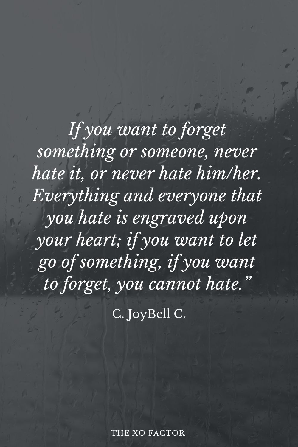 If you want to forget something or someone, never hate it, or never hate him/her. Everything and everyone that you hate is engraved upon your heart; if you want to let go of something, if you want to forget, you cannot hate.” C. JoyBell C.