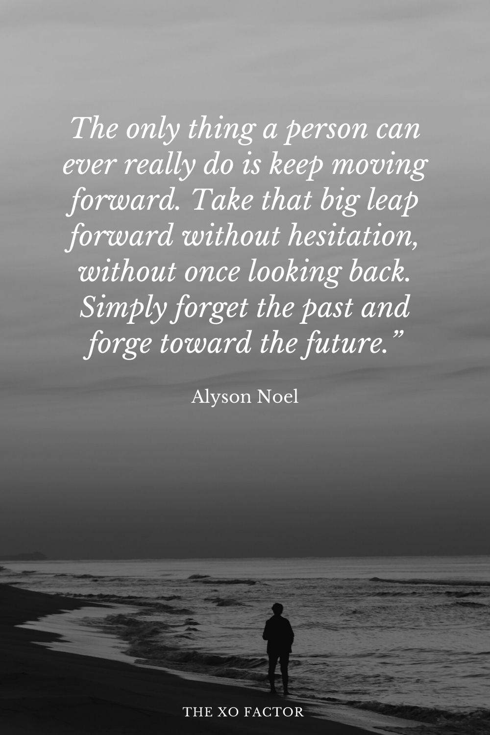The only thing a person can ever really do is keep moving forward. Take that big leap forward without hesitation, without once looking back. Simply forget the past and forge toward the future.” Alyson Noel