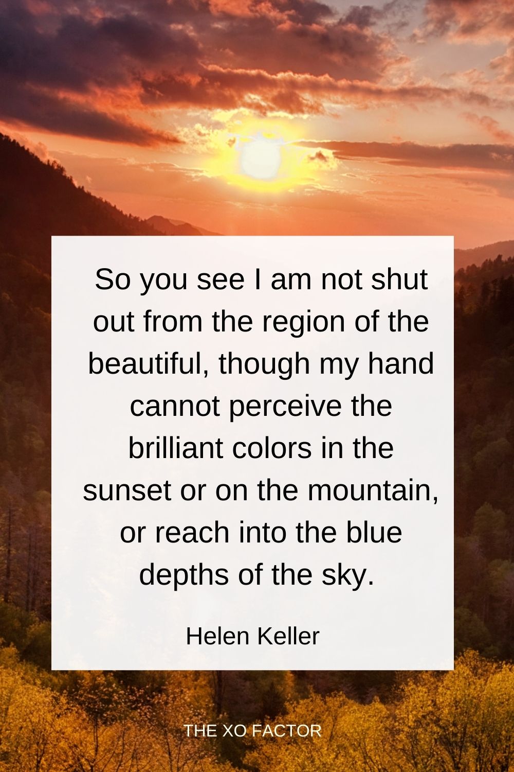 So you see I am not shut out from the region of the beautiful, though my hand cannot perceive the brilliant colors in the sunset or on the mountain, or reach into the blue depths of the sky. Helen Keller