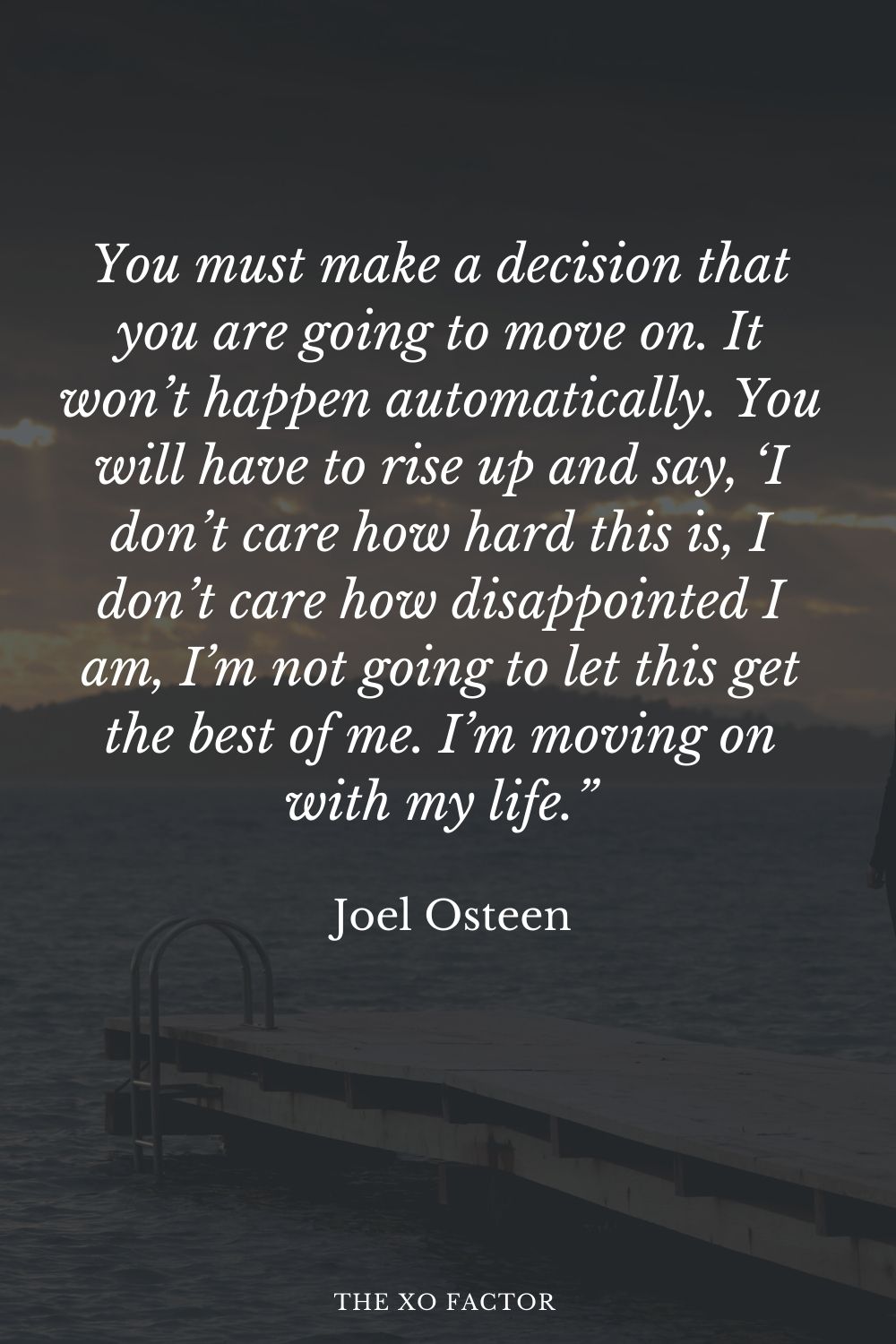 You must make a decision that you are going to move on. It won’t happen automatically. You will have to rise up and say, ‘I don’t care how hard this is, I don’t care how disappointed I am, I’m not going to let this get the best of me. I’m moving on with my life.” Joel Osteen