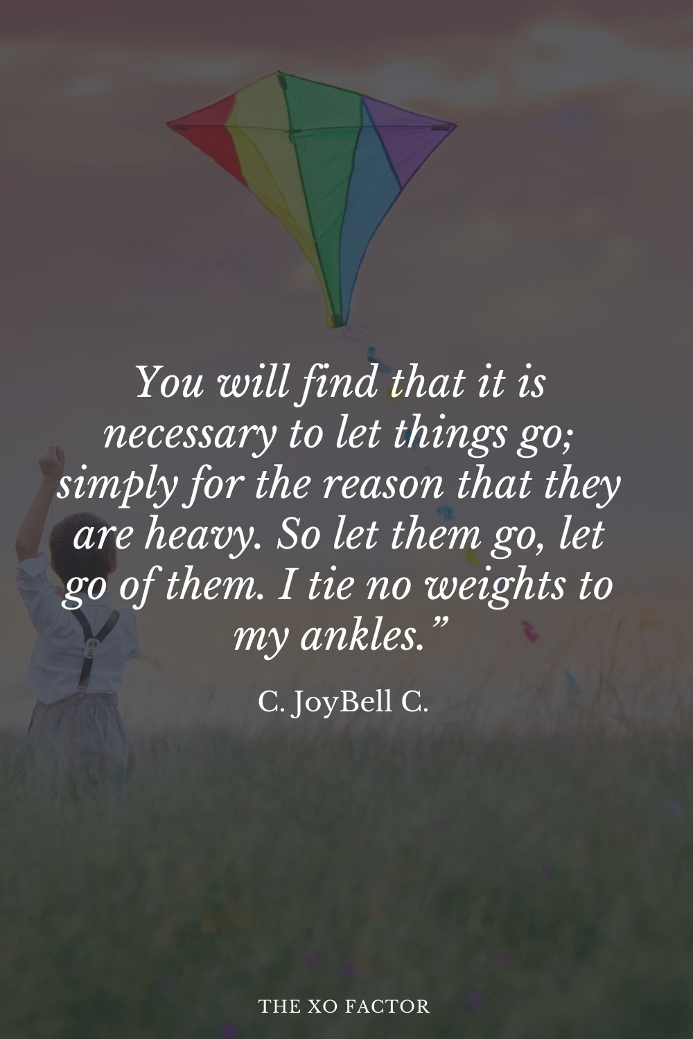 You will find that it is necessary to let things go; simply for the reason that they are heavy. So let them go, let go of them. I tie no weights to my ankles.” C. JoyBell C.