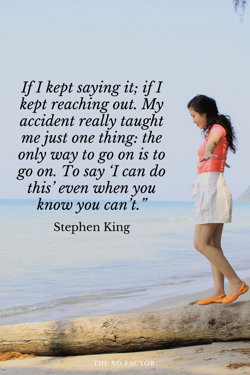If I kept saying it; if I kept reaching out. My accident really taught me just one thing: the only way to go on is to go on. To say ‘I can do this’ even when you know you can’t.” Stephen King