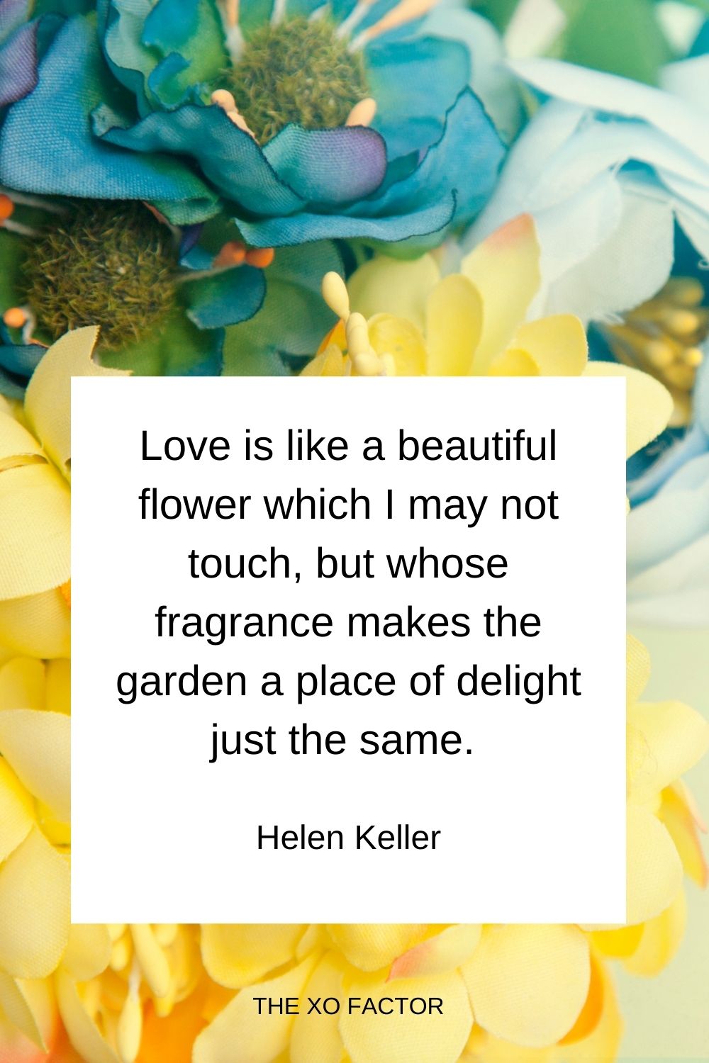 Love is like a beautiful flower which I may not touch, but whose fragrance makes the garden a place of delight just the same.  Helen Keller
