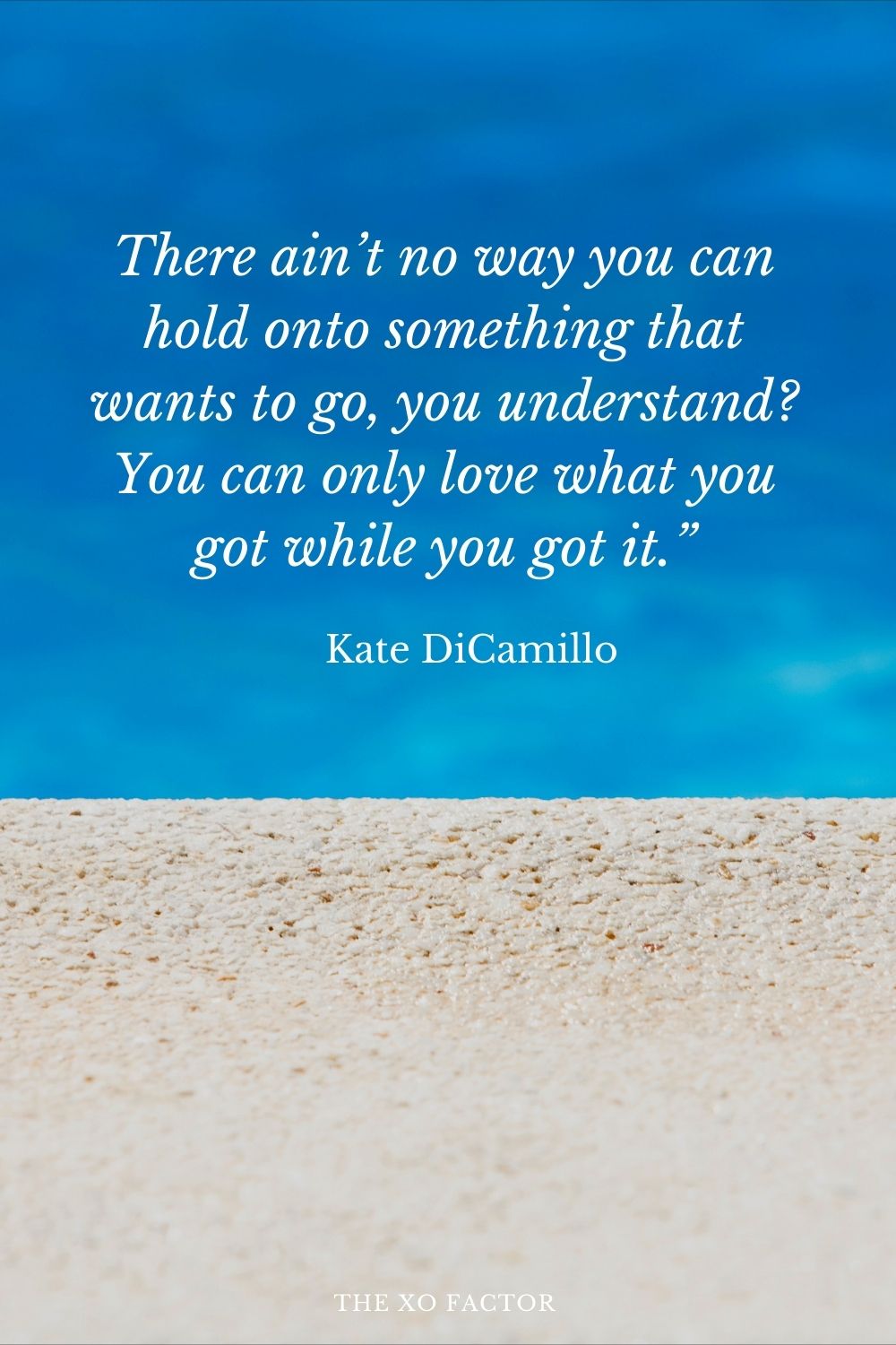 There ain’t no way you can hold onto something that wants to go, you understand? You can only love what you got while you got it.” Kate DiCamillo