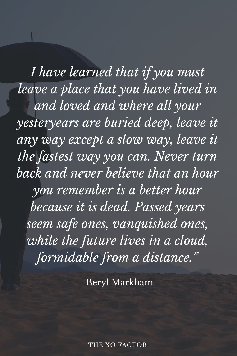 I have learned that if you must leave a place that you have lived in and loved and where all your yesteryears are buried deep, leave it any way except a slow way, leave it the fastest way you can. Never turn back and never believe that an hour you remember is a better hour because it is dead. Passed years seem safe ones, vanquished ones, while the future lives in a cloud, formidable from a distance.” Beryl Markham