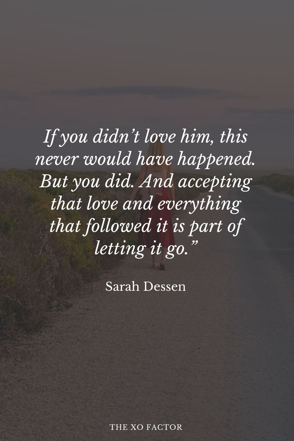 If you didn’t love him, this never would have happened. But you did. And accepting that love and everything that followed it is part of letting it go.” Sarah Dessen