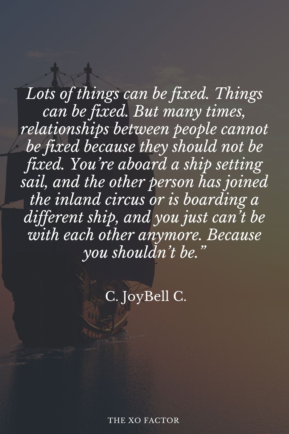 Lots of things can be fixed. Things can be fixed. But many times, relationships between people cannot be fixed because they should not be fixed. You’re aboard a ship setting sail, and the other person has joined the inland circus or is boarding a different ship, and you just can’t be with each other anymore. Because you shouldn’t be.” C. JoyBell C.