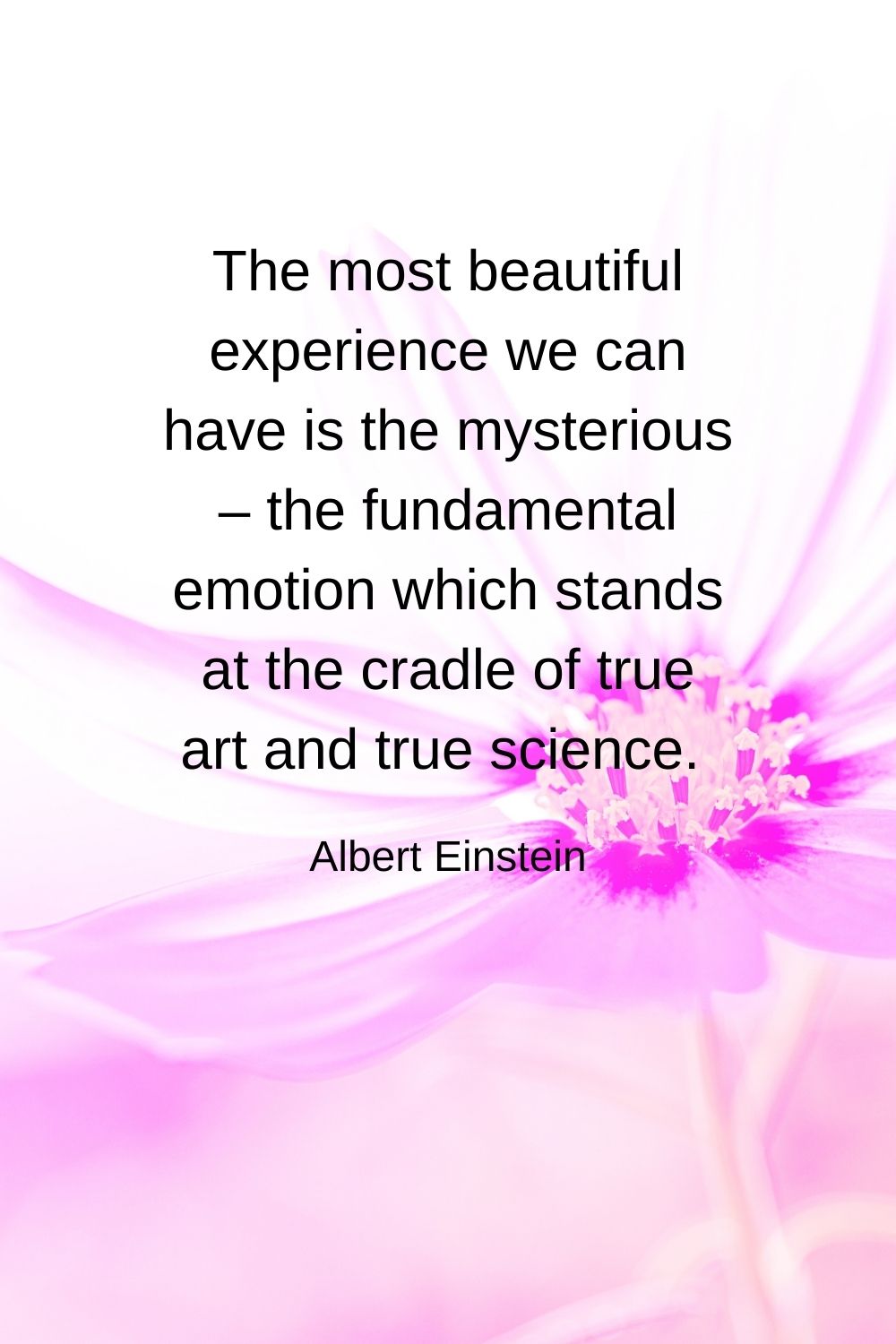 The most beautiful experience we can have is the mysterious – the fundamental emotion which stands at the cradle of true art and true science.  Albert Einstein