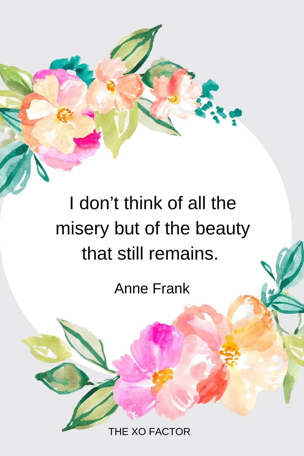 I don’t think of all the misery but of the beauty that still remains.  Anne Frank