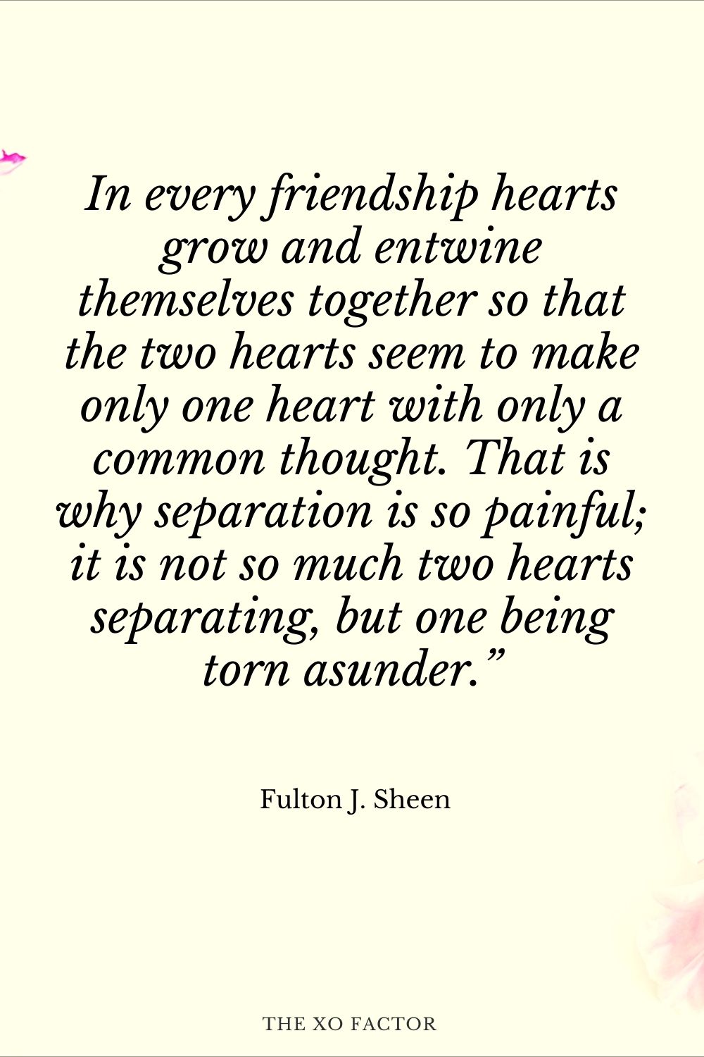 In every friendship hearts grow and entwine themselves together so that the two hearts seem to make only one heart with only a common thought. That is why separation is so painful; it is not so much two hearts separating, but one being torn asunder.” Fulton J. Sheen