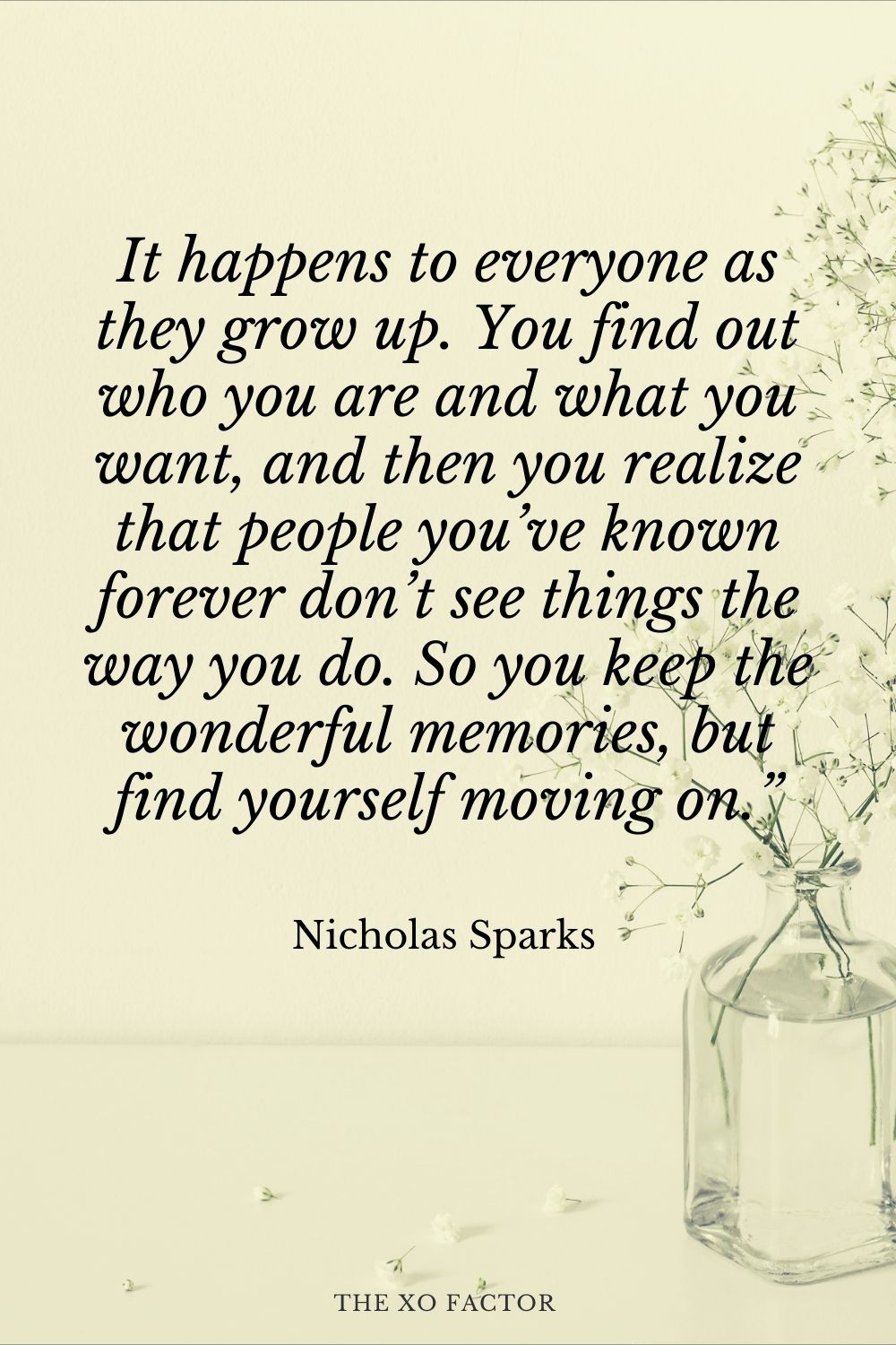 It happens to everyone as they grow up. You find out who you are and what you want, and then you realize that people you’ve known forever don’t see things the way you do. So you keep the wonderful memories, but find yourself moving on.” Nicholas Sparks