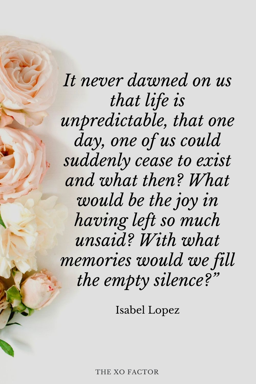 It never dawned on us that life is unpredictable, that one day, one of us could suddenly cease to exist and what then? What would be the joy in having left so much unsaid? With what memories would we fill the empty silence?” Isabel Lopez