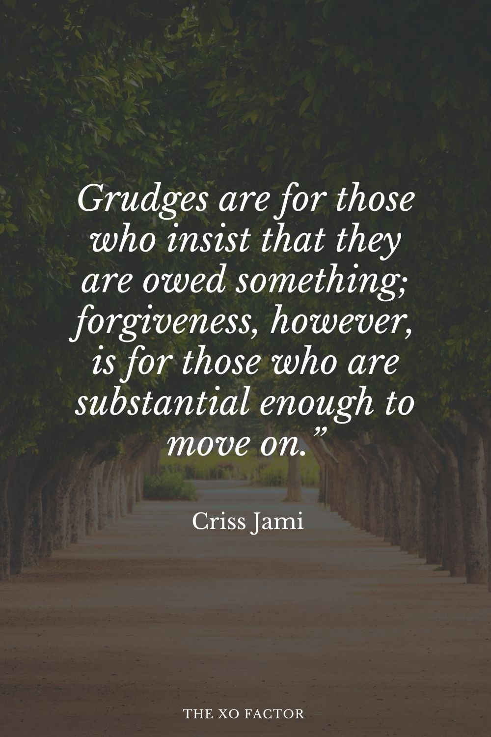 Grudges are for those who insist that they are owed something; forgiveness, however, is for those who are substantial enough to move on.” Criss Jami