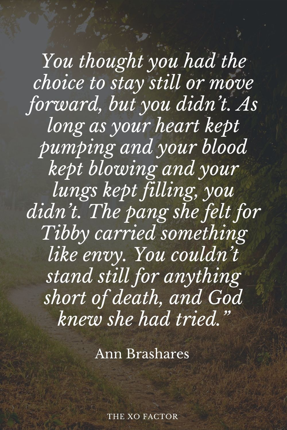 You thought you had the choice to stay still or move forward, but you didn’t. As long as your heart kept pumping and your blood kept blowing and your lungs kept filling, you didn’t. The pang she felt for Tibby carried something like envy. You couldn’t stand still for anything short of death, and God knew she had tried.” Ann Brashares