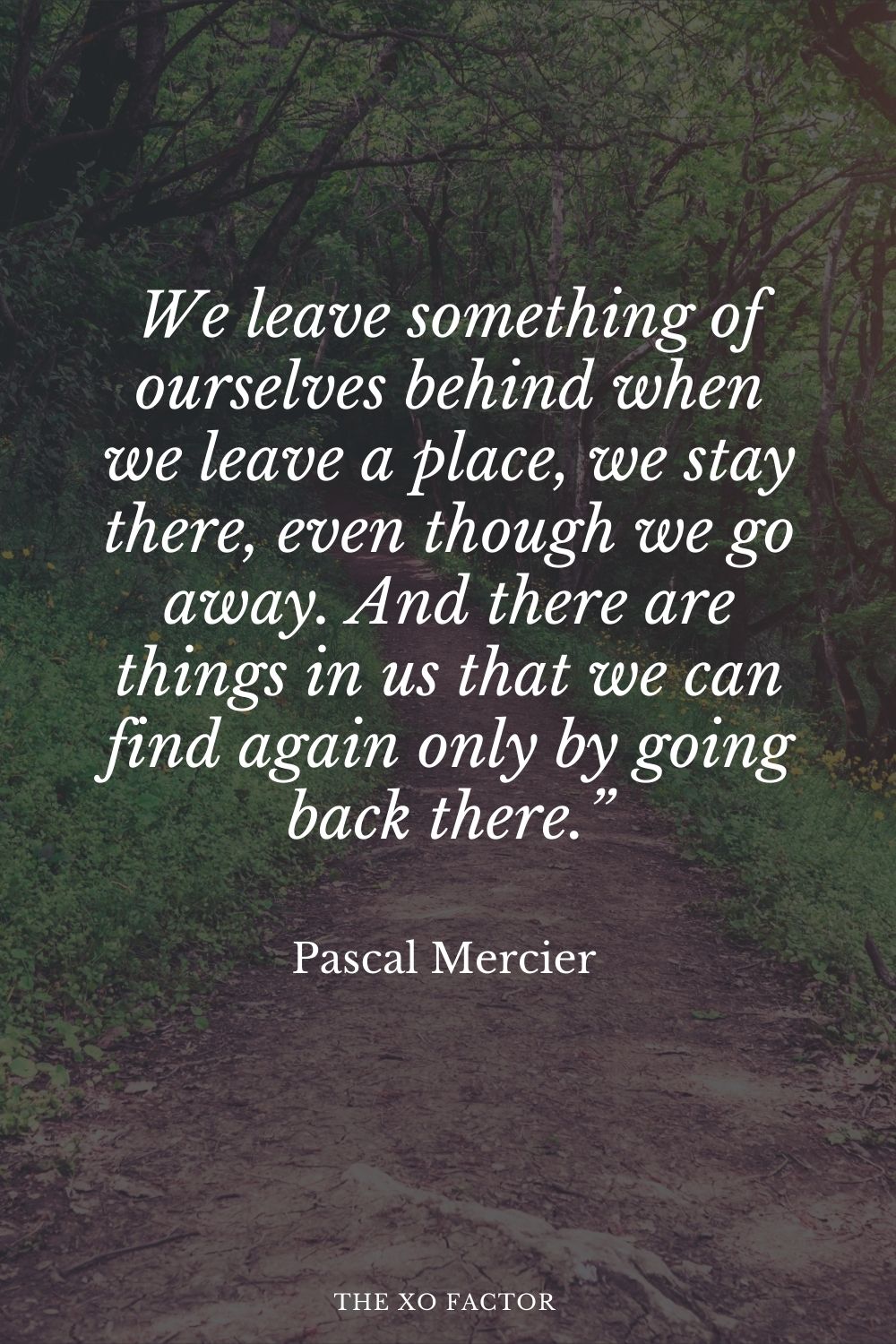 We leave something of ourselves behind when we leave a place, we stay there, even though we go away. And there are things in us that we can find again only by going back there.” Pascal Mercier