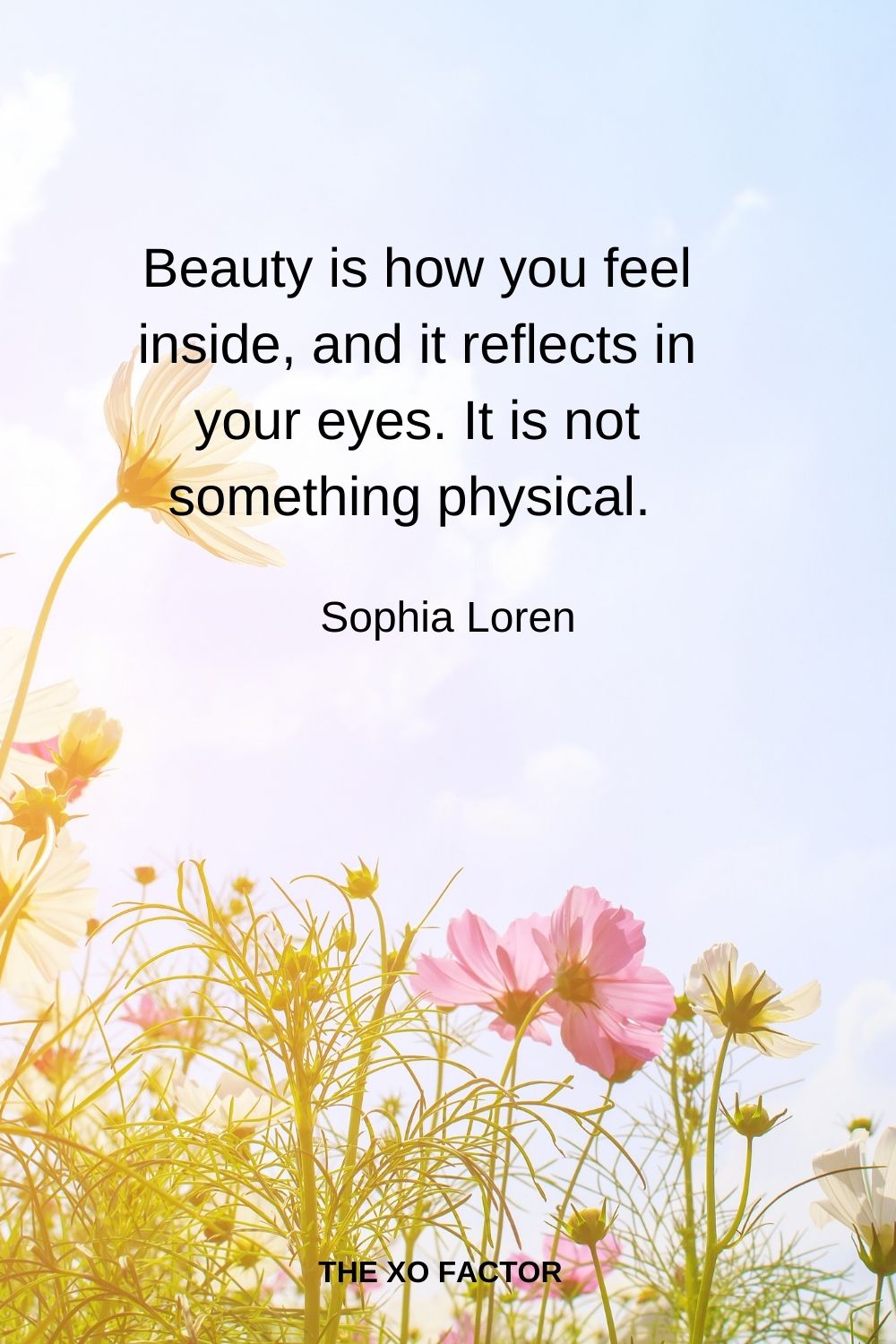 Beauty is how you feel inside, and it reflects in your eyes. It is not something physical.  Sophia Loren