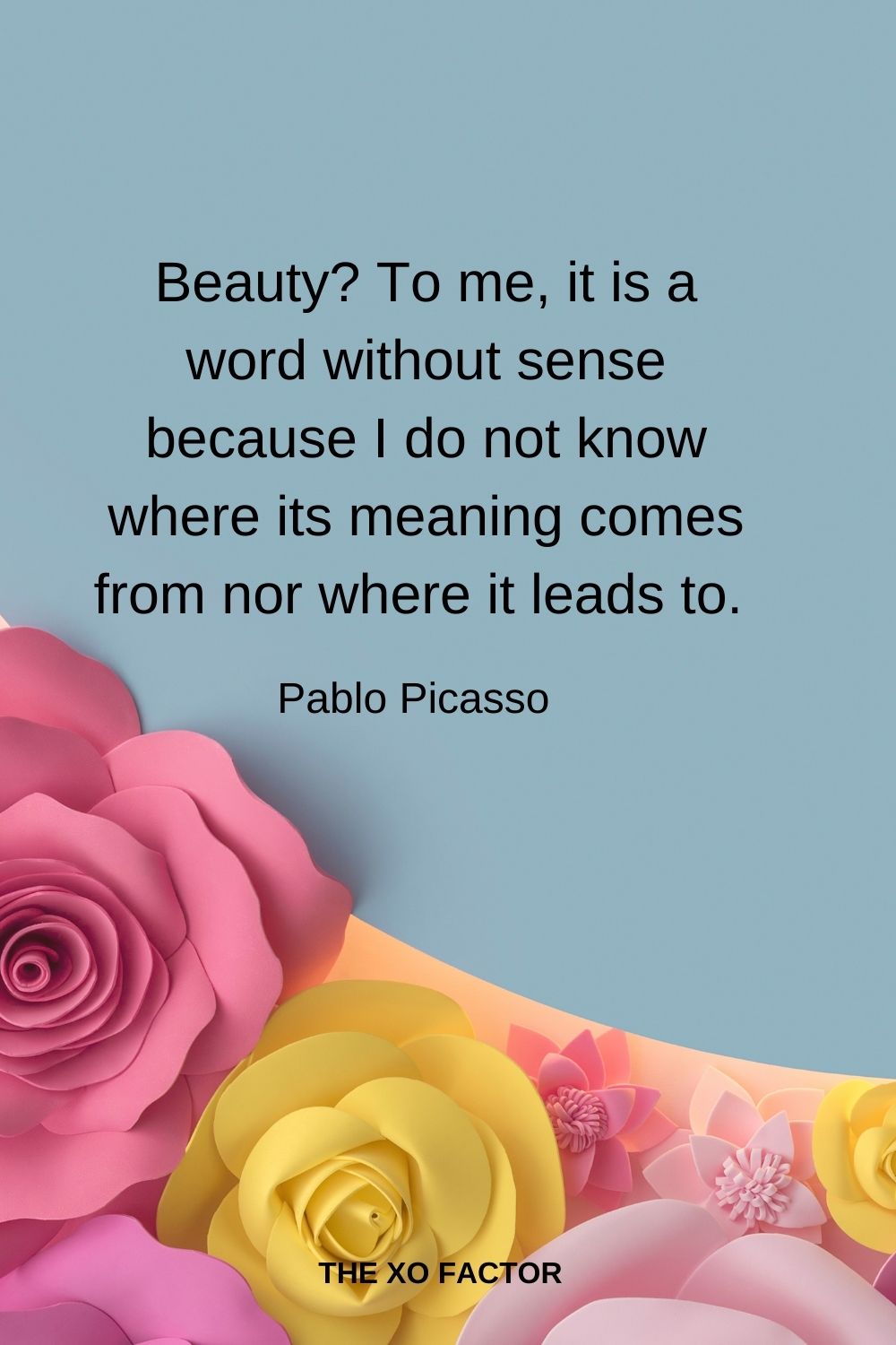 Beauty? To me it is a word without sense because I do not know where its meaning comes from nor where it leads to.  Pablo Picasso