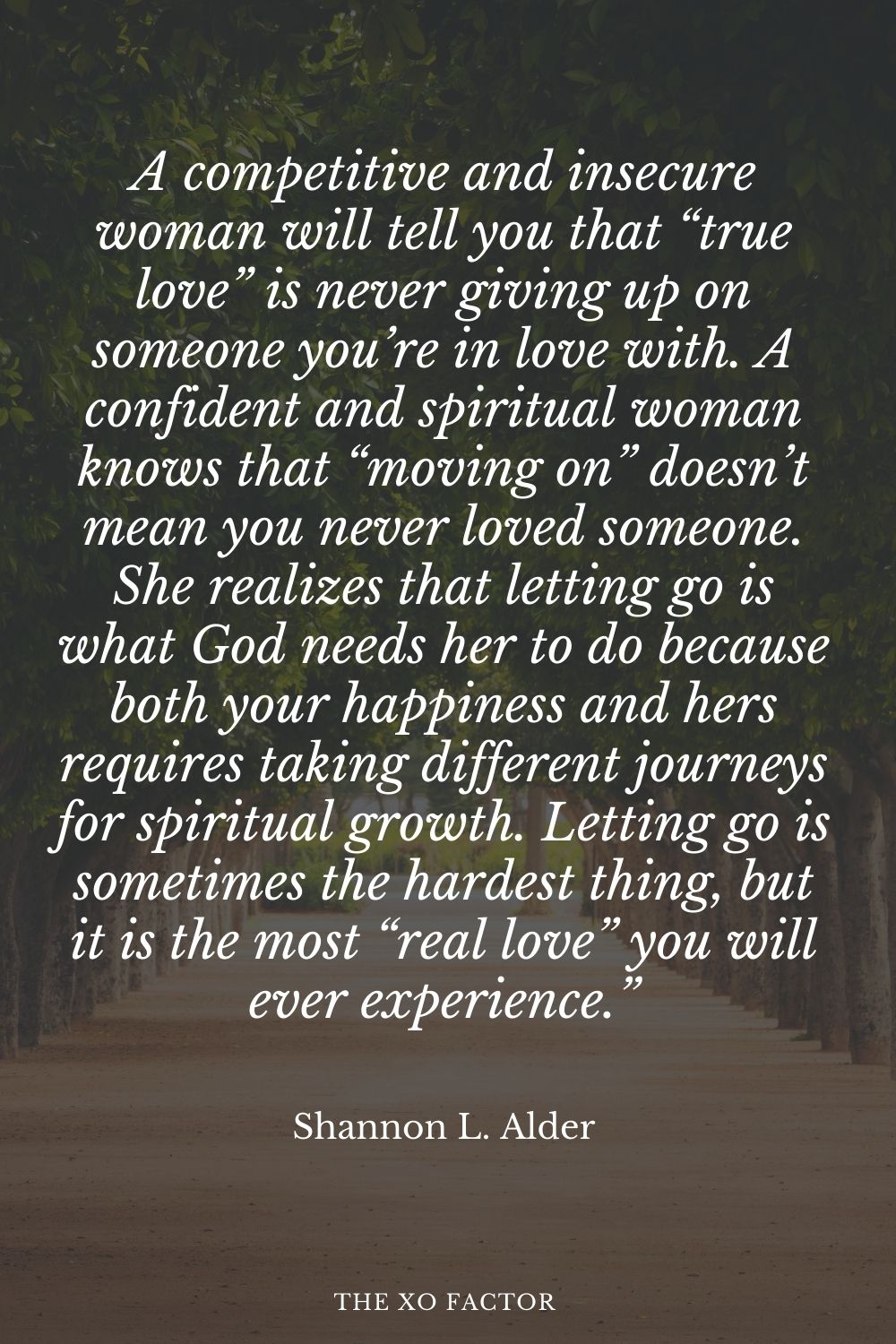 A competitive and insecure woman will tell you that “true love” is never giving up on someone you’re in love with. A confident and spiritual woman knows that “moving on” doesn’t mean you never loved someone. She realizes that letting go is what God needs her to do because both your happiness and hers requires taking different journeys for spiritual growth. Letting go is sometimes the hardest thing, but it is the most “real love” you will ever experience.” Shannon L. Alder