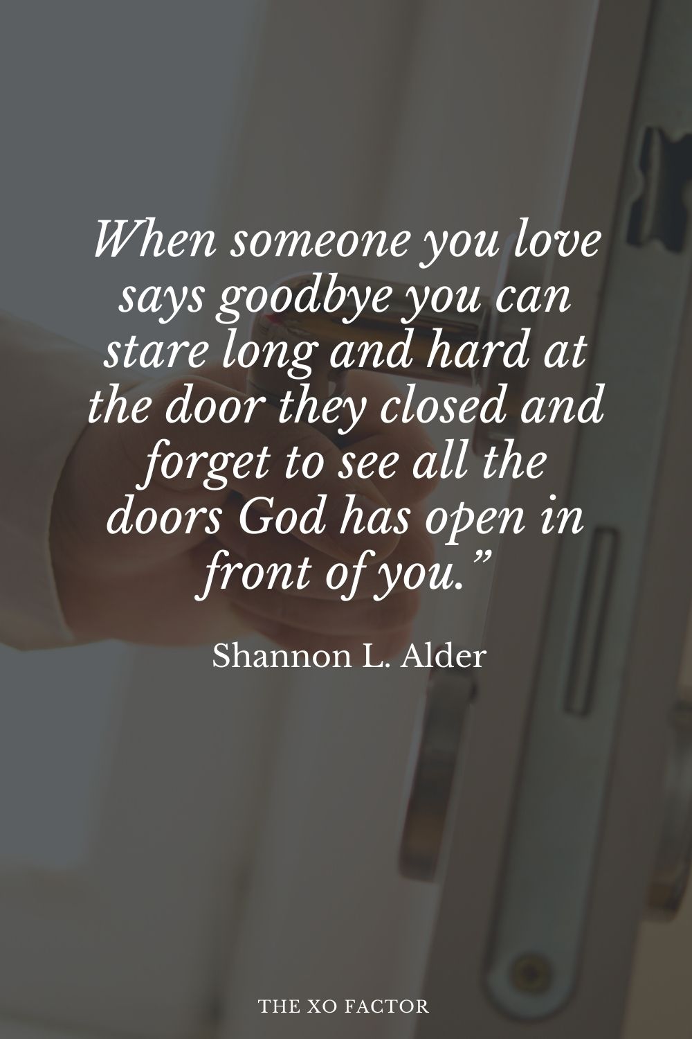 When someone you love says goodbye you can stare long and hard at the door they closed and forget to see all the doors God has open in front of you.” Shannon L. Alder
