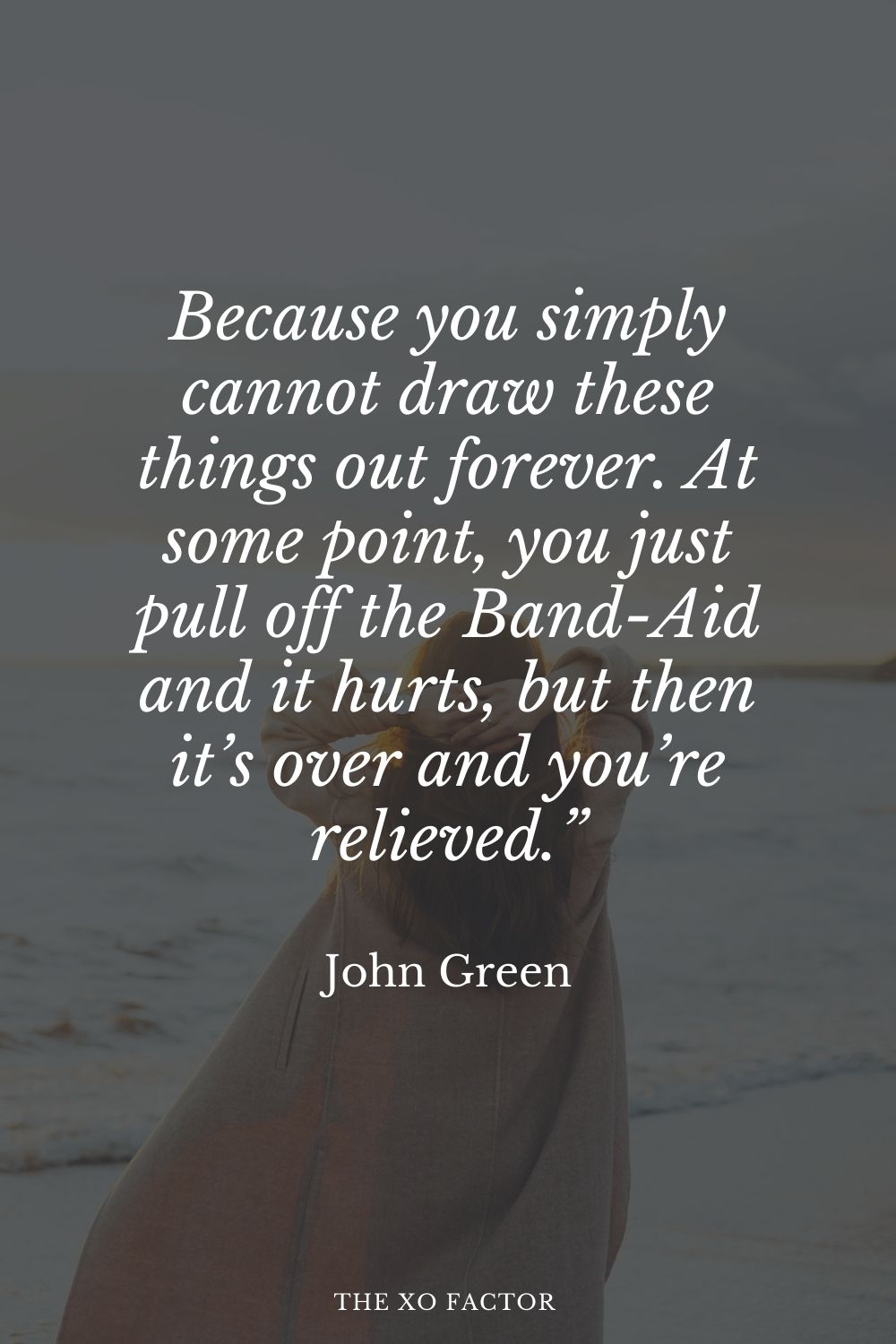 Because you simply cannot draw these things out forever. At some point, you just pull off the Band-Aid and it hurts, but then it’s over and you’re relieved.” John Green