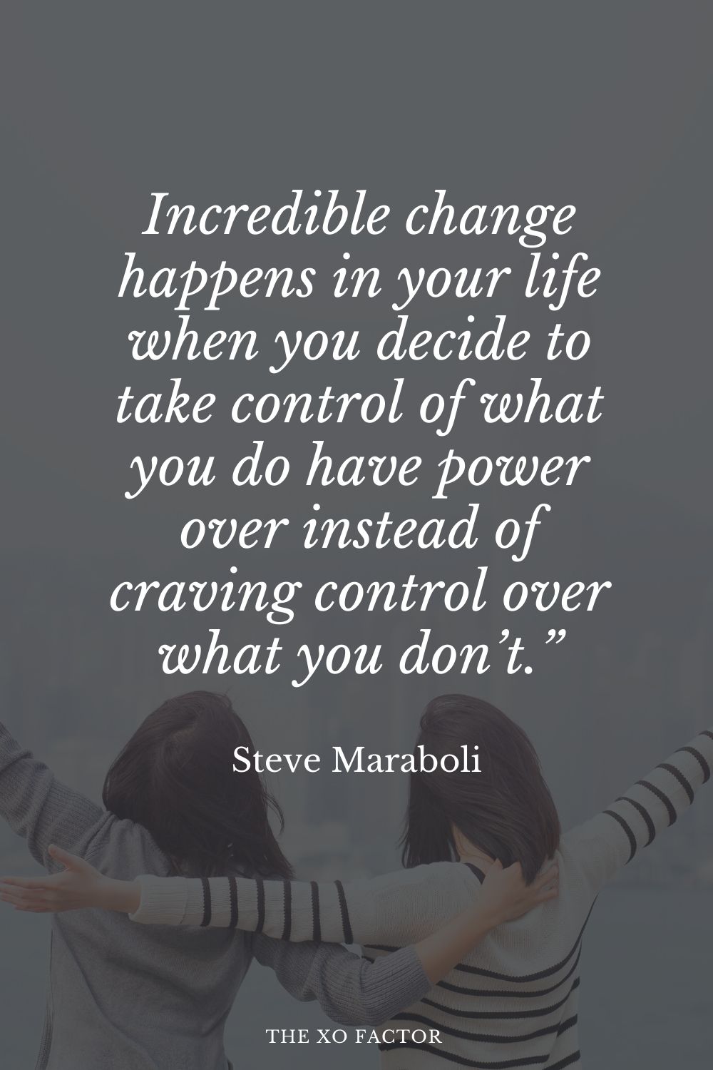 Incredible change happens in your life when you decide to take control of what you do have power over instead of craving control over what you don’t.” Steve Maraboli