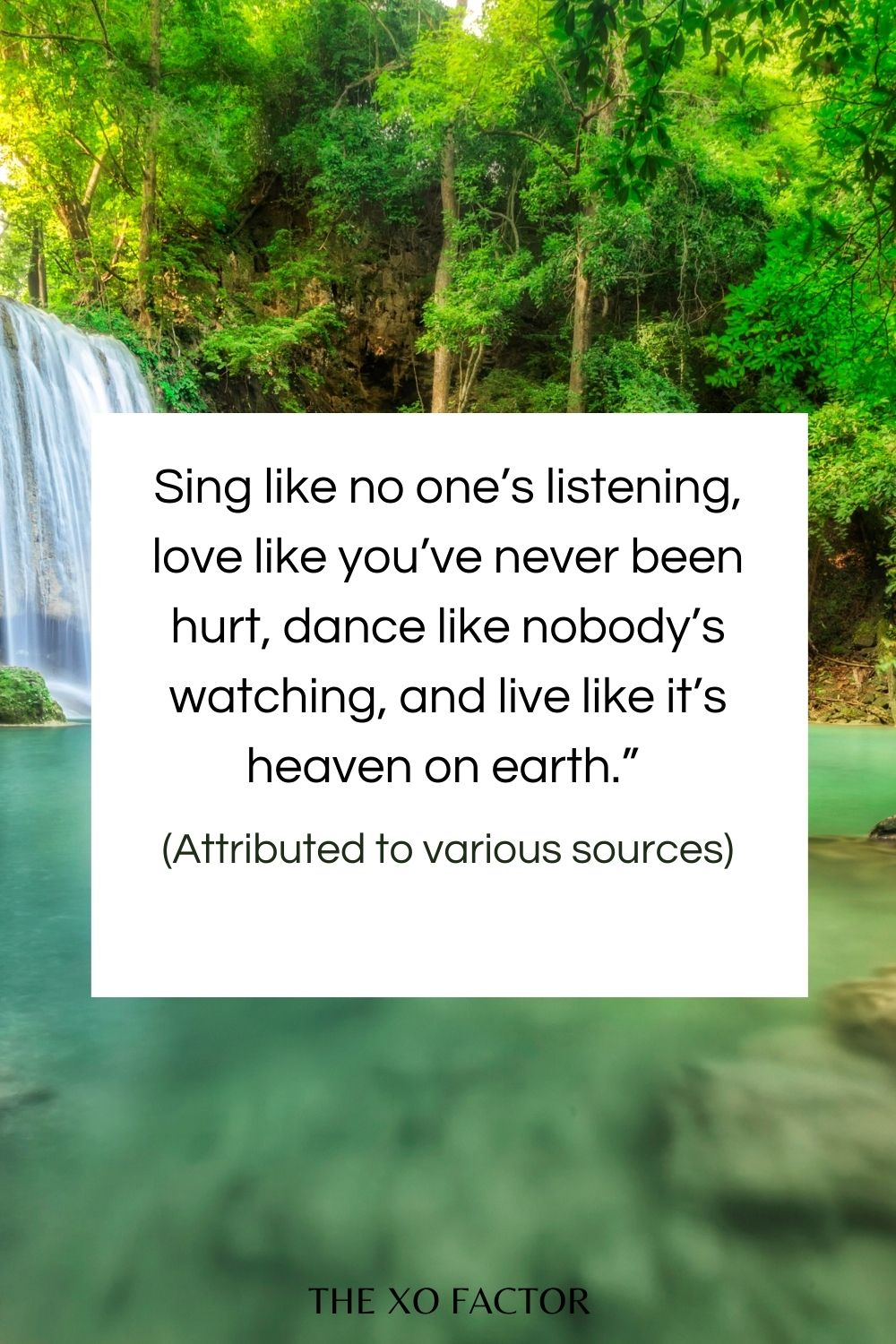 Sing like no one’s listening, love like you’ve never been hurt, dance like nobody’s watching, and live like it’s heaven on earth.” – (Attributed to various sources)