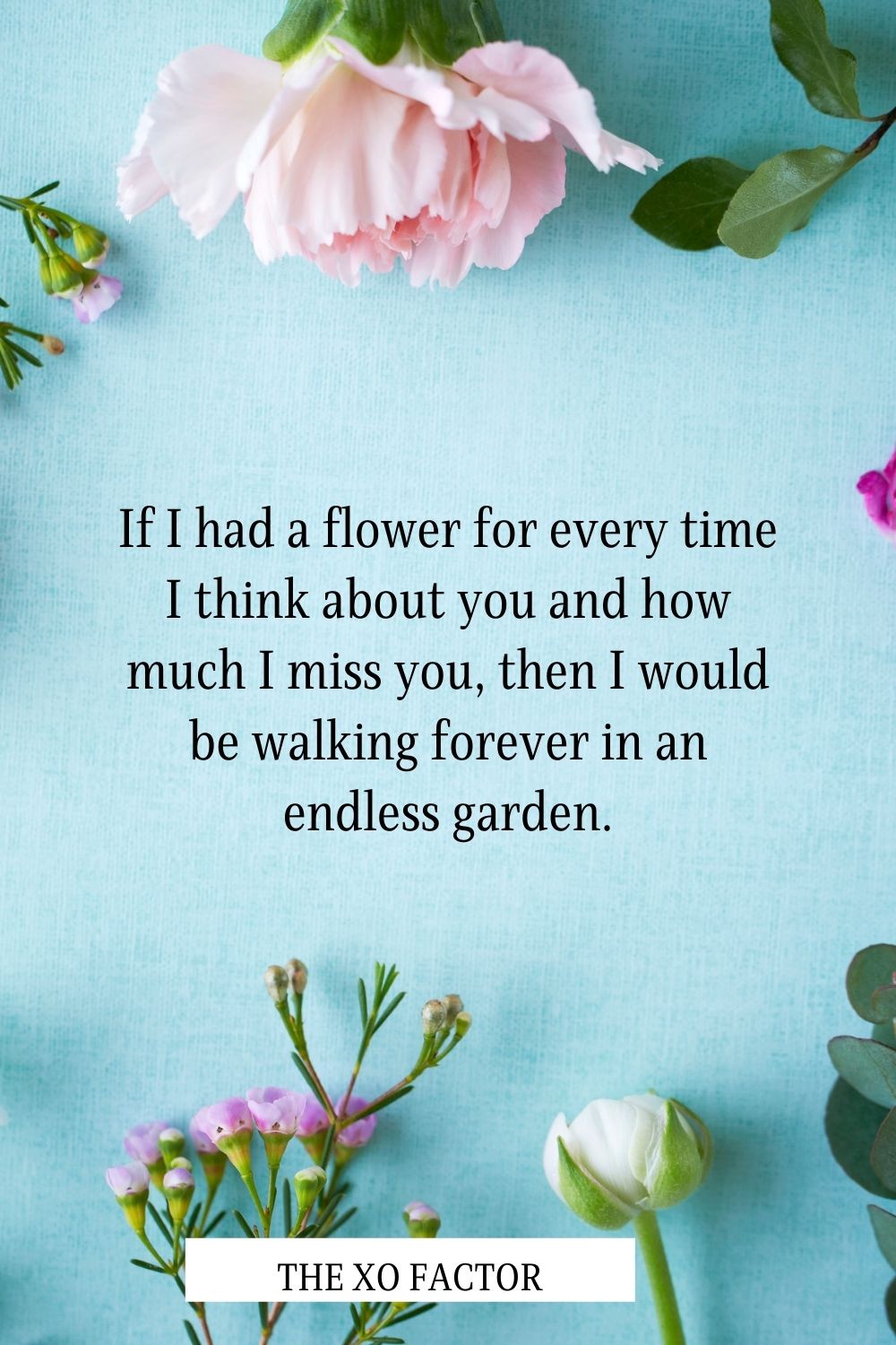 If I had a flower for every time I think about you and how much I miss you, then I would be walking forever in an endless garden.