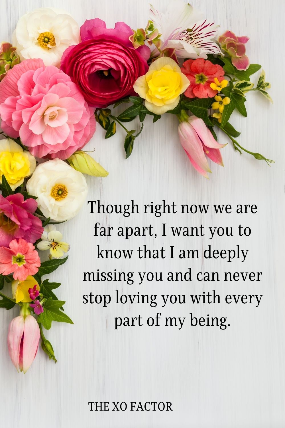 Though right now we are far apart, I want you to know that I am deeply missing you and can never stop loving you with every part of my being.