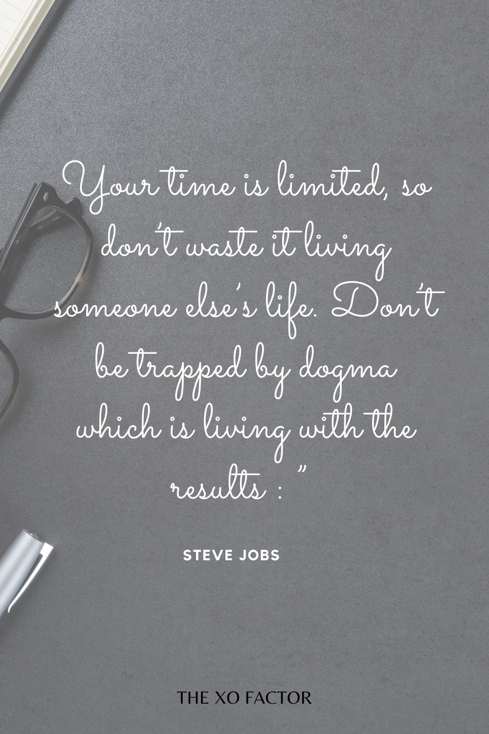 Your time is limited, so don’t waste it living someone else’s life. Don’t be trapped by dogma which is living with the results of other people’s thinking.”  Steve Jobs - quotes about life