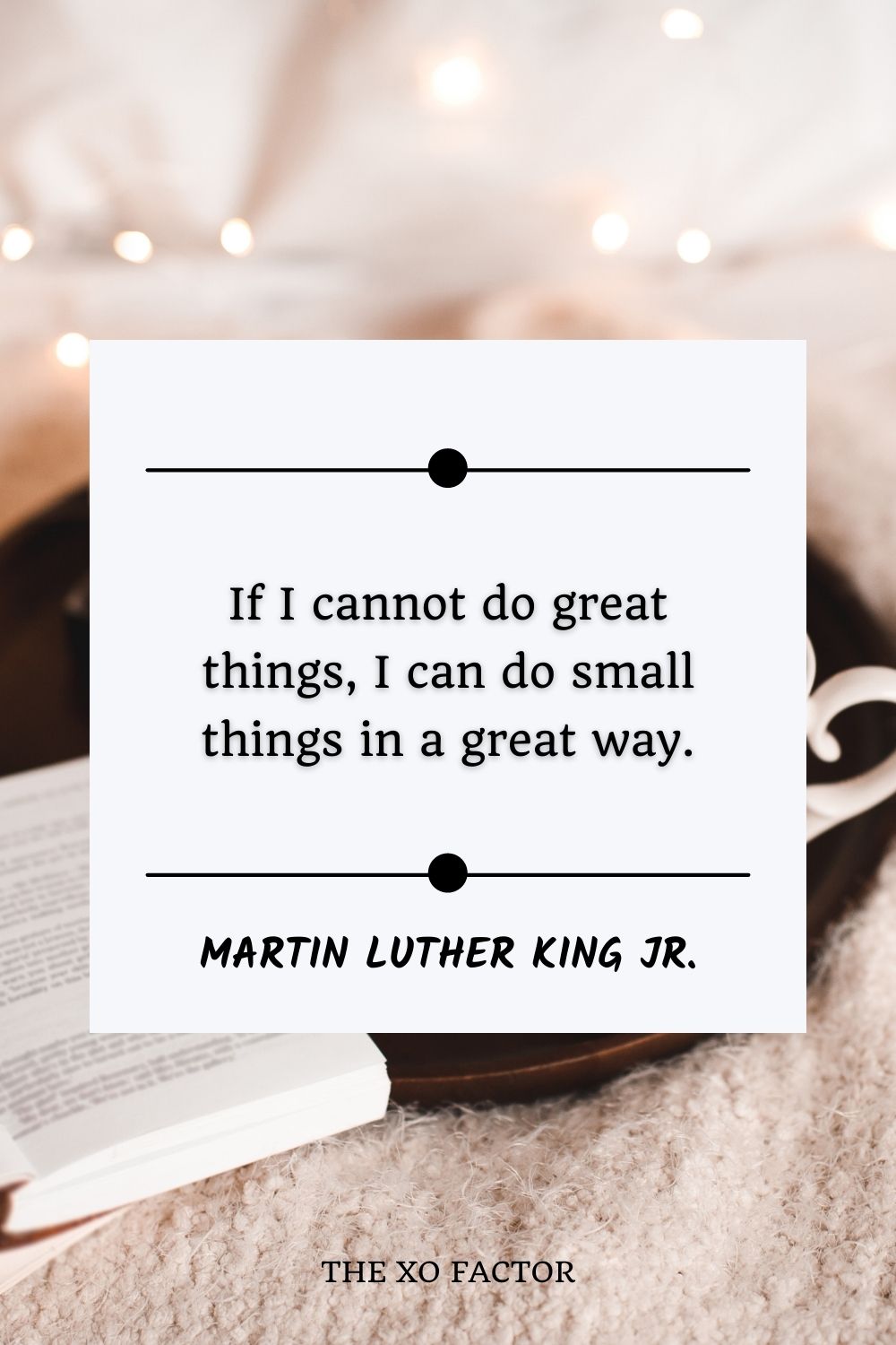 If I cannot do great things, I can do small things in a great way.” – Martin Luther King Jr.