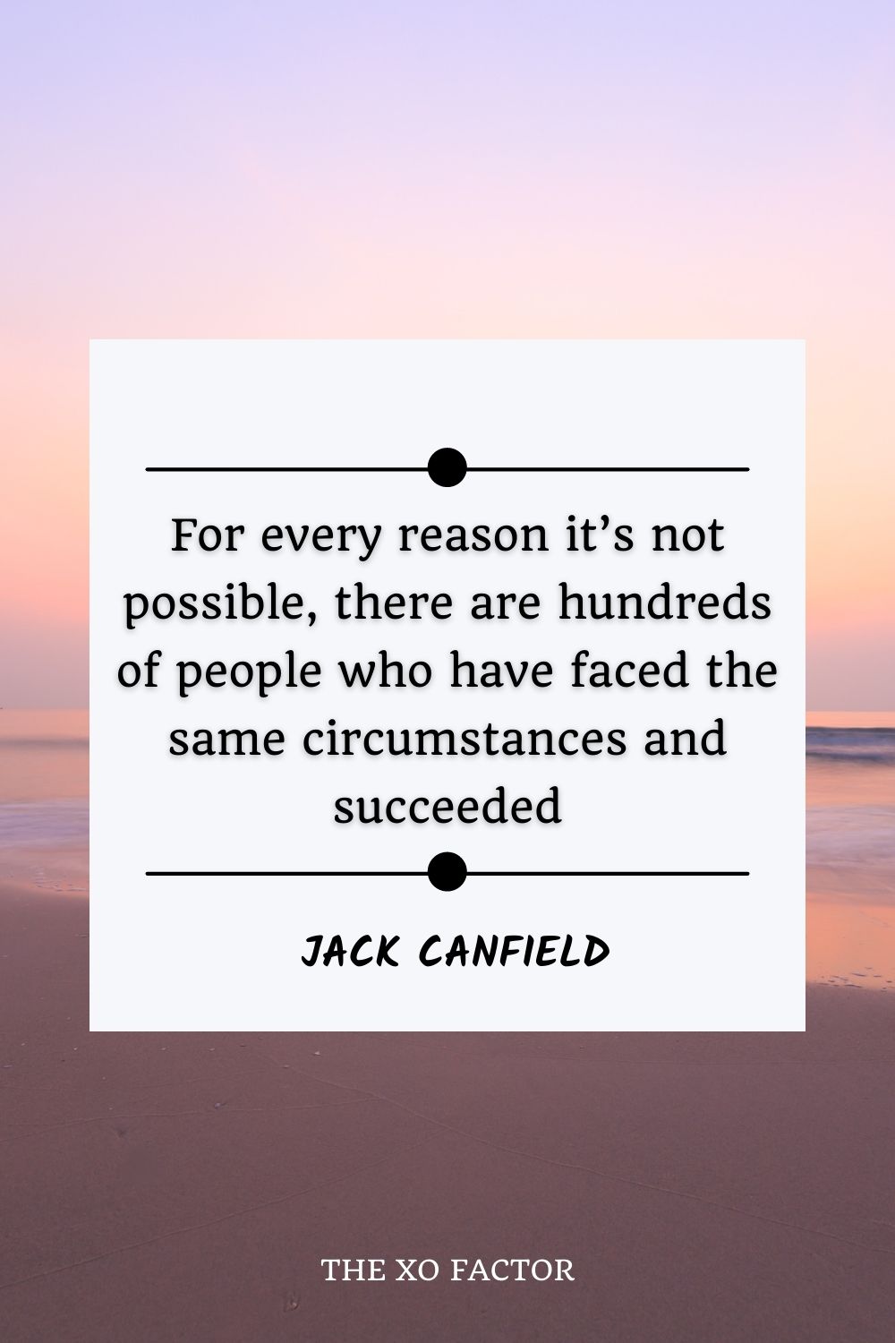 For every reason it’s not possible, there are hundreds of people who have faced the same circumstances and succeeded.” – Jack Canfield