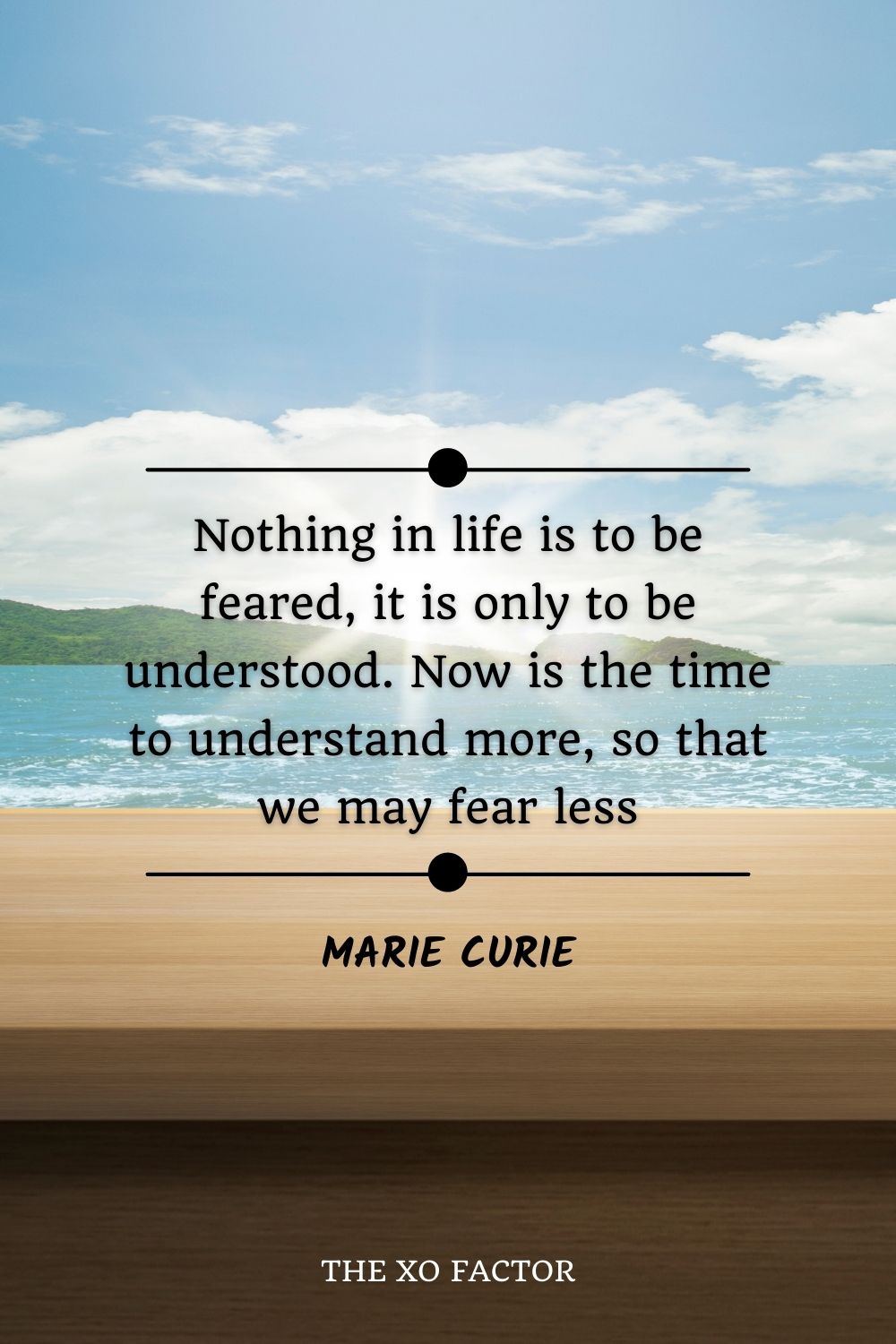 Nothing in life is to be feared, it is only to be understood. Now is the time to understand more, so that we may fear less.” ― Marie Curie