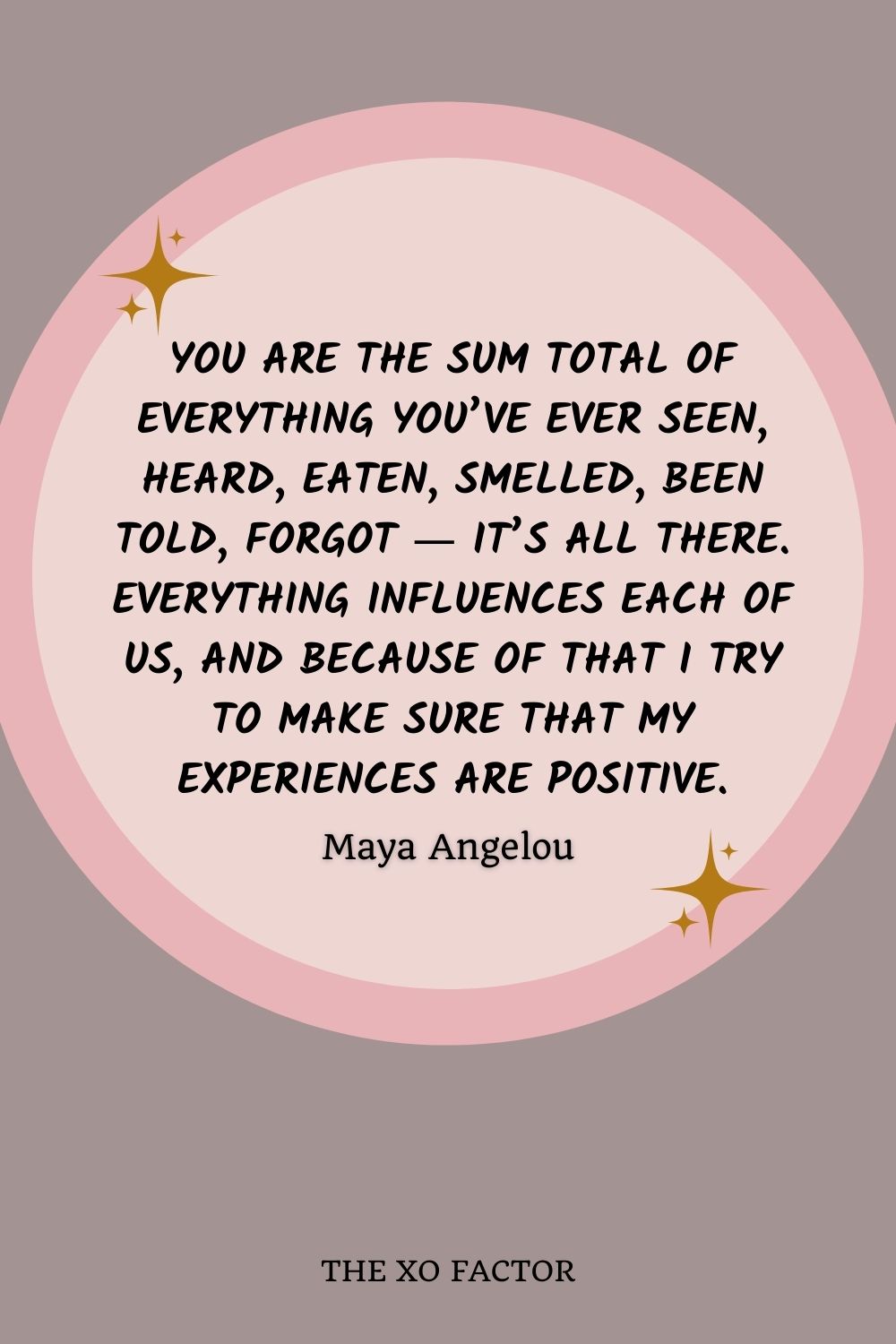 You are the sum total of everything you’ve ever seen, heard, eaten, smelled, been told, forgot ― it’s all there. Everything influences each of us, and because of that I try to make sure that my experiences are positive.” ― Maya Angelou