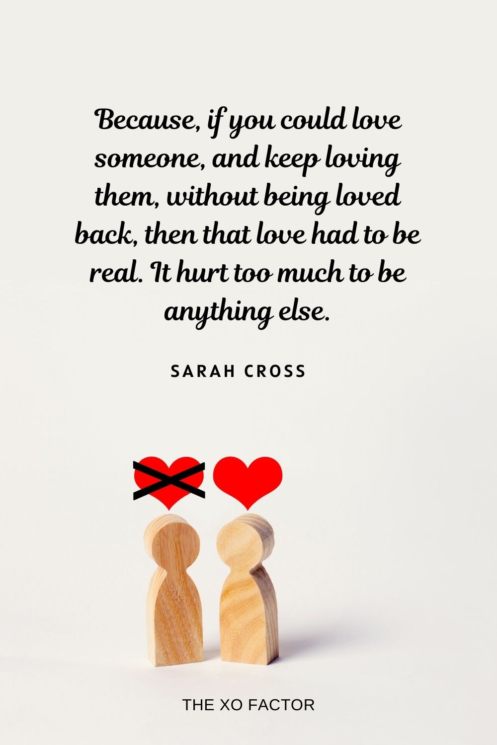 unrequited love quotes Because, if you could love someone, and keep loving them, without being loved back, then that love had to be real. It hurt too much to be anything else.  Sarah Cross
