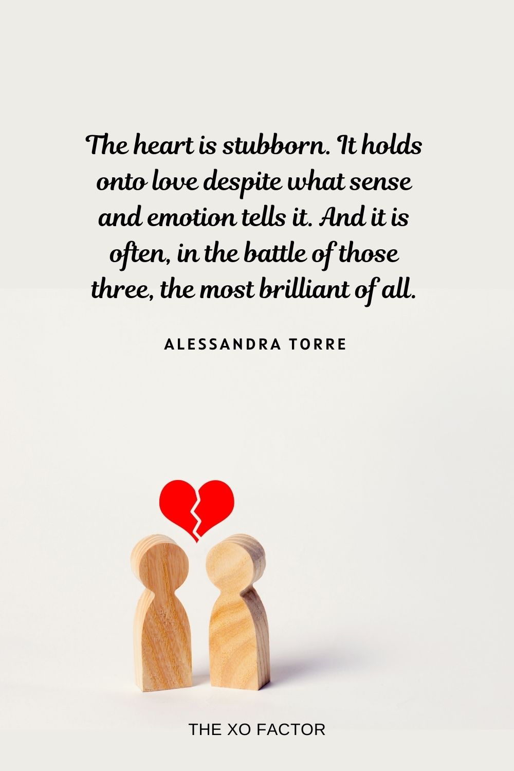 The heart is stubborn. It holds onto love despite what sense and emotion tells it. And it is often, in the battle of those three, the most brilliant of all. Alessandra Torre